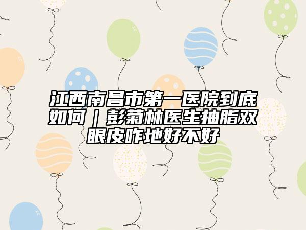 江西南昌市第一醫(yī)院到底如何｜彭菊林醫(yī)生抽脂雙眼皮咋地好不好