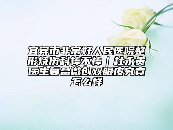宜賓市非常好人民醫(yī)院整形燒傷科棒不棒｜杜永貴醫(yī)生復(fù)合微創(chuàng)雙眼皮究竟怎么樣