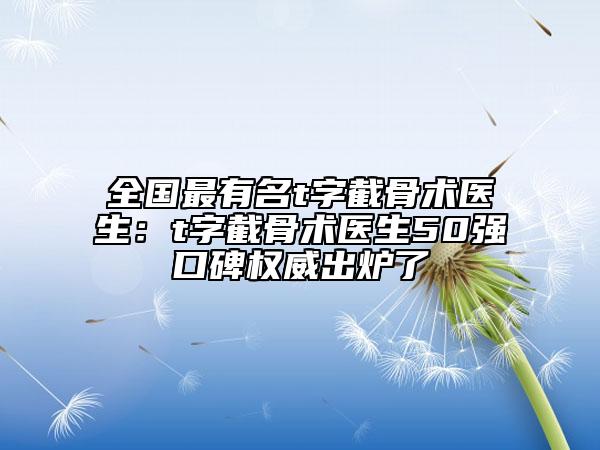 全國最有名t字截骨術(shù)醫(yī)生：t字截骨術(shù)醫(yī)生50強(qiáng)口碑權(quán)威出爐了