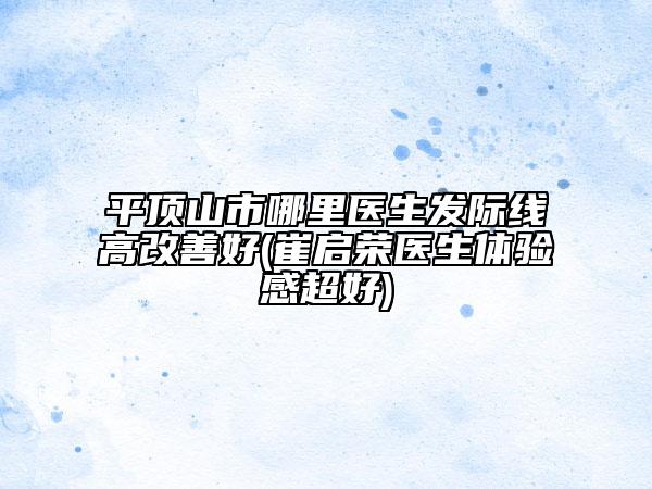 平頂山市哪里醫(yī)生發(fā)際線高改善好(崔啟榮醫(yī)生體驗感超好)