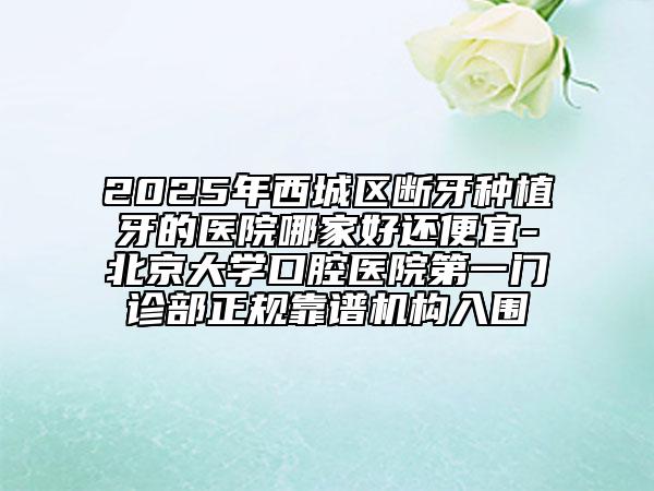 2025年西城區(qū)斷牙種植牙的醫(yī)院哪家好還便宜-北京大學(xué)口腔醫(yī)院第一門(mén)診部正規(guī)靠譜機(jī)構(gòu)入圍