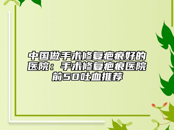 中國(guó)做手術(shù)修復(fù)疤痕好的醫(yī)院：手術(shù)修復(fù)疤痕醫(yī)院前50吐血推薦