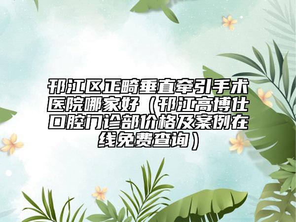 邗江區(qū)正畸垂直牽引手術(shù)醫(yī)院哪家好（邗江高博仕口腔門(mén)診部?jī)r(jià)格及案例在線免費(fèi)查詢）