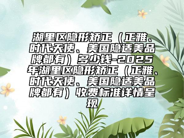 湖里區(qū)隱形矯正（正雅、時代天使、美國隱適美品牌都有）多少錢-2025年湖里區(qū)隱形矯正（正雅、時代天使、美國隱適美品牌都有）收費標準詳情呈現(xiàn)