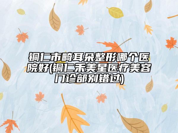 銅仁市畸耳朵整形哪個醫(yī)院好(銅仁禾美星醫(yī)療美容門診部別錯過)