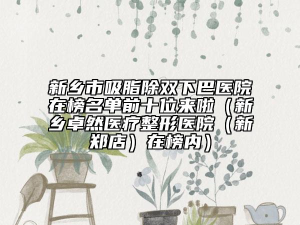 新鄉(xiāng)市吸脂除雙下巴醫(yī)院在榜名單前十位來啦（新鄉(xiāng)卓然醫(yī)療整形醫(yī)院（新鄭店）在榜內）