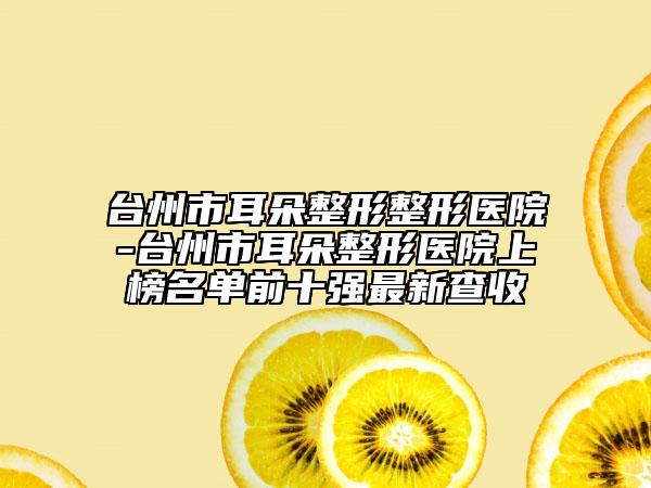 臺(tái)州市耳朵整形整形醫(yī)院-臺(tái)州市耳朵整形醫(yī)院上榜名單前十強(qiáng)最新查收