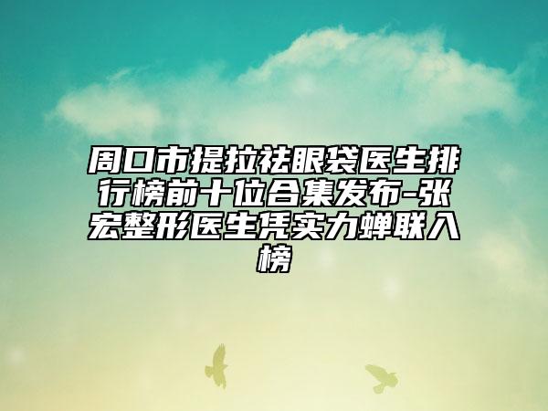 周口市提拉祛眼袋醫(yī)生排行榜前十位合集發(fā)布-張宏整形醫(yī)生憑實(shí)力蟬聯(lián)入榜