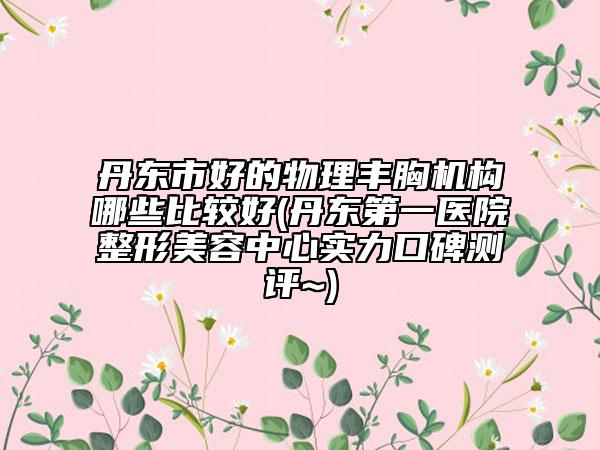 丹東市好的物理豐胸機構哪些比較好(丹東第一醫(yī)院整形美容中心實力口碑測評~)