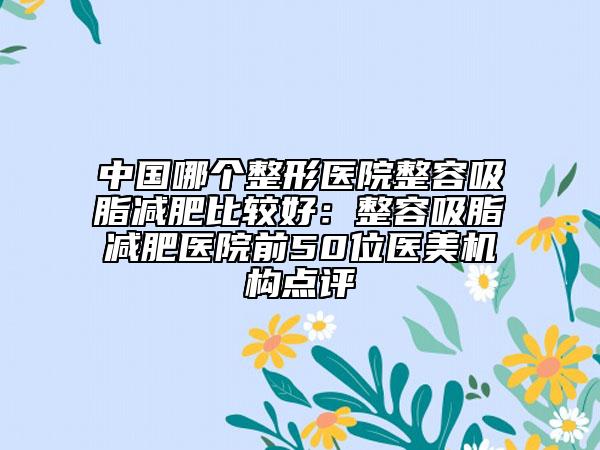 中國(guó)哪個(gè)整形醫(yī)院整容吸脂減肥比較好：整容吸脂減肥醫(yī)院前50位醫(yī)美機(jī)構(gòu)點(diǎn)評(píng)