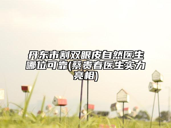 丹東市割雙眼皮自然醫(yī)生哪位可靠(蔡貴春醫(yī)生實(shí)力亮相)