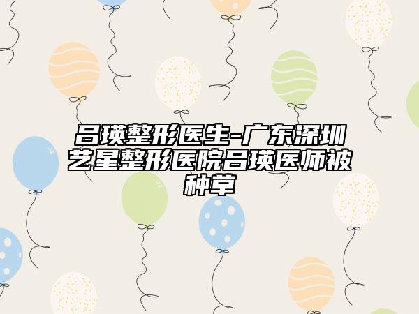 呂瑛整形醫(yī)生-廣東深圳藝星整形醫(yī)院呂瑛醫(yī)師被種草