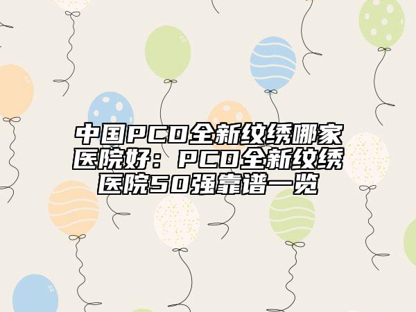 中國(guó)PCD全新紋繡哪家醫(yī)院好：PCD全新紋繡醫(yī)院50強(qiáng)靠譜一覽