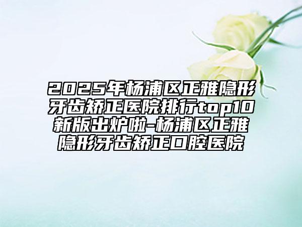 2025年楊浦區(qū)正雅隱形牙齒矯正醫(yī)院排行top10新版出爐啦-楊浦區(qū)正雅隱形牙齒矯正口腔醫(yī)院
