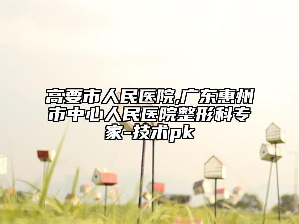 高要市人民醫(yī)院,廣東惠州市中心人民醫(yī)院整形科專家-技術(shù)pk