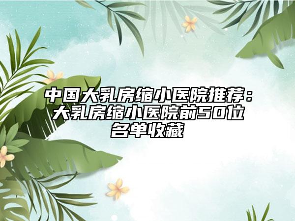 中國(guó)大乳房縮小醫(yī)院推薦：大乳房縮小醫(yī)院前50位名單收藏