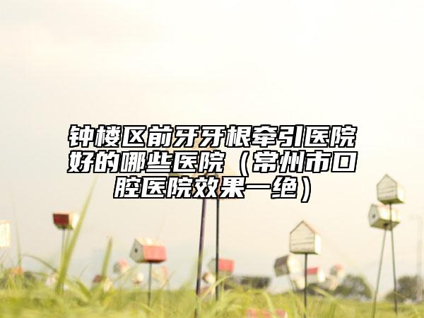 鐘樓區(qū)前牙牙根牽引醫(yī)院好的哪些醫(yī)院（常州市口腔醫(yī)院效果一絕）