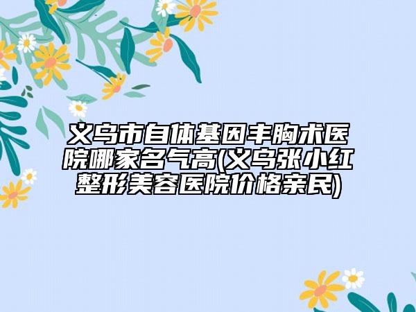 義烏市自體基因豐胸術(shù)醫(yī)院哪家名氣高(義烏張小紅整形美容醫(yī)院價(jià)格親民)
