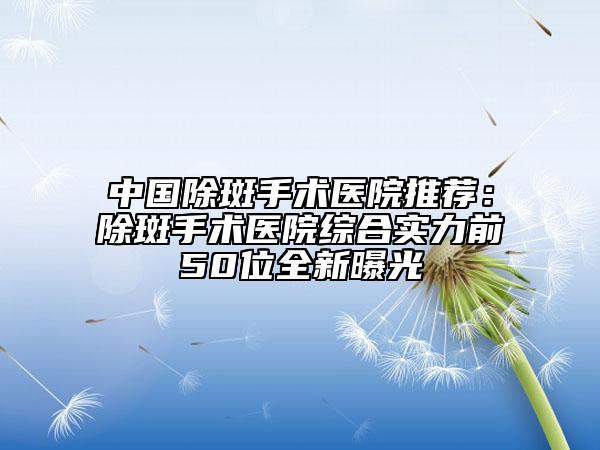 中國(guó)除斑手術(shù)醫(yī)院推薦：除斑手術(shù)醫(yī)院綜合實(shí)力前50位全新曝光