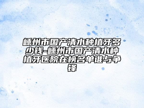 嵊州市國產(chǎn)清水種植牙多少錢-嵊州市國產(chǎn)清水種植牙醫(yī)院在榜名單誰與爭鋒