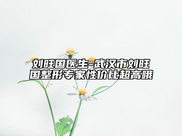 劉旺國(guó)醫(yī)生-武漢市劉旺國(guó)整形專家性價(jià)比超高哦