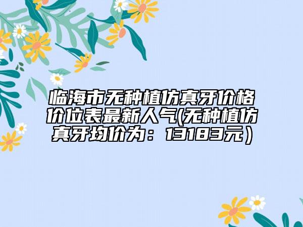 臨海市無種植仿真牙價格價位表最新人氣(無種植仿真牙均價為：13183元）