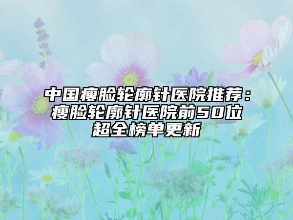 中國瘦臉輪廓針醫(yī)院推薦：瘦臉輪廓針醫(yī)院前50位超全榜單更新