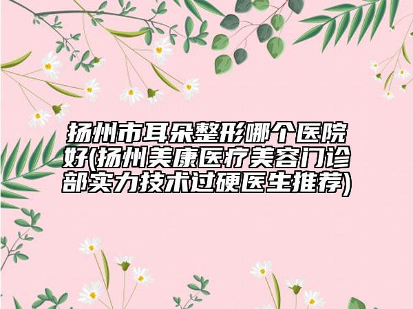 揚州市耳朵整形哪個醫(yī)院好(揚州美康醫(yī)療美容門診部實力技術過硬醫(yī)生推薦)