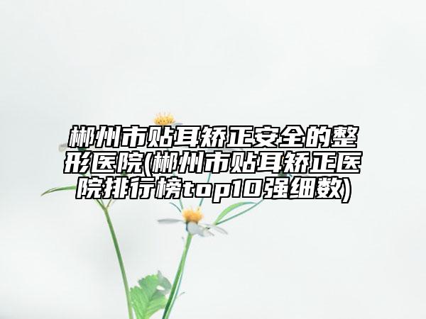 郴州市貼耳矯正安全的整形醫(yī)院(郴州市貼耳矯正醫(yī)院排行榜top10強細數(shù))