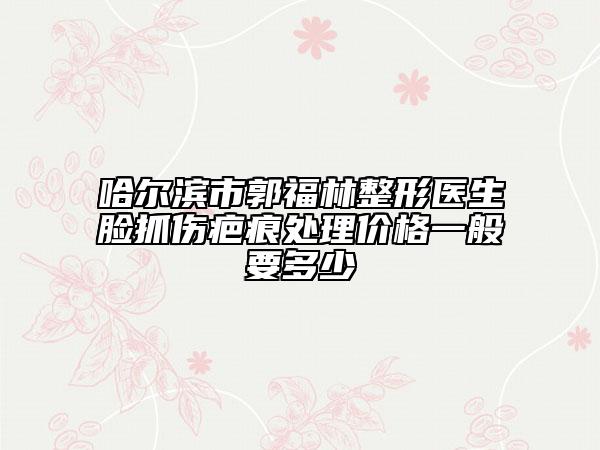 哈爾濱市郭福林整形醫(yī)生臉抓傷疤痕處理價格一般要多少