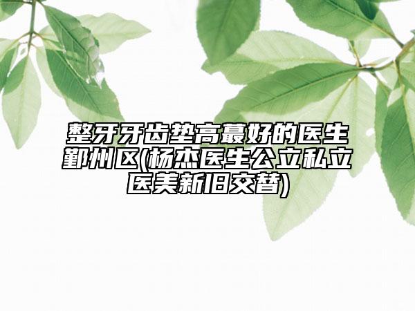 整牙牙齒墊高蕞好的醫(yī)生鄞州區(qū)(楊杰醫(yī)生公立私立醫(yī)美新舊交替)