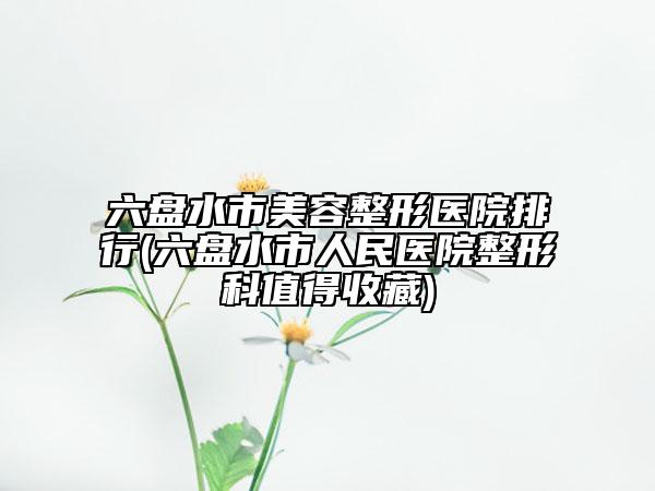 六盤水市美容整形醫(yī)院排行(六盤水市人民醫(yī)院整形科值得收藏)
