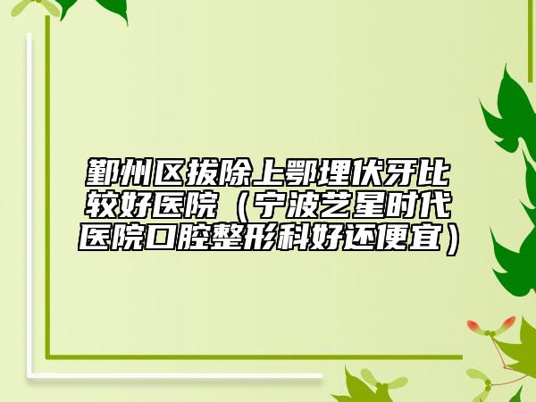 鄞州區(qū)拔除上鄂埋伏牙比較好醫(yī)院（寧波藝星時(shí)代醫(yī)院口腔整形科好還便宜）