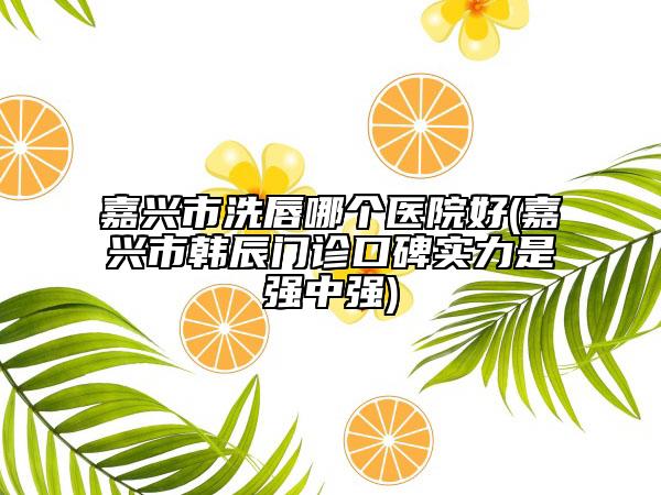 嘉興市洗唇哪個(gè)醫(yī)院好(嘉興市韓辰門診口碑實(shí)力是強(qiáng)中強(qiáng))