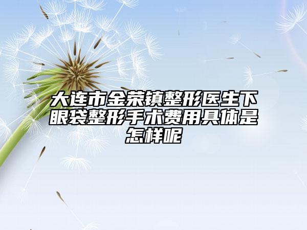 大連市金榮鎮(zhèn)整形醫(yī)生下眼袋整形手術(shù)費用具體是怎樣呢