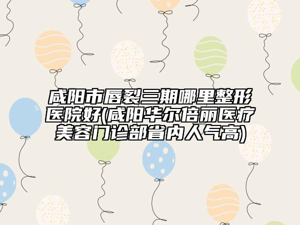 咸陽市唇裂三期哪里整形醫(yī)院好(咸陽華爾倍麗醫(yī)療美容門診部省內(nèi)人氣高)