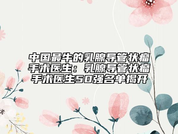 中國最牛的乳腺導(dǎo)管狀瘤手術(shù)醫(yī)生：乳腺導(dǎo)管狀瘤手術(shù)醫(yī)生50強(qiáng)名單揭開