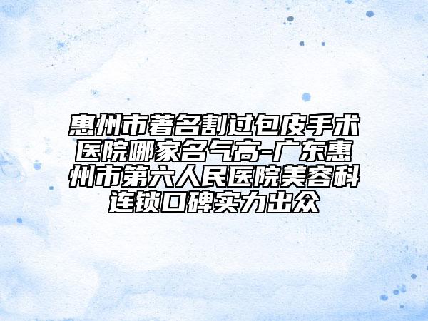 惠州市著名割過包皮手術(shù)醫(yī)院哪家名氣高-廣東惠州市第六人民醫(yī)院美容科連鎖口碑實(shí)力出眾