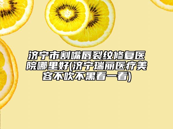 濟寧市割嘴唇裂紋修復醫(yī)院哪里好(濟寧瑞麗醫(yī)療美容不吹不黑看一看)
