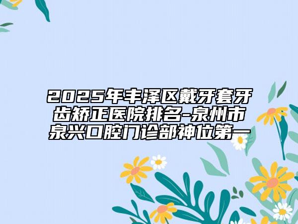 2025年豐澤區(qū)戴牙套牙齒矯正醫(yī)院排名-泉州市泉興口腔門(mén)診部神位第一