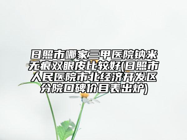日照市哪家三甲醫(yī)院鈉米無痕雙眼皮比較好(日照市人民醫(yī)院市北經(jīng)濟開發(fā)區(qū)分院口碑價目表出爐)