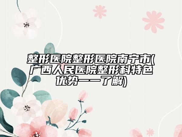 整形醫(yī)院整形醫(yī)院南寧市(廣西人民醫(yī)院整形科特色優(yōu)勢一一了解)