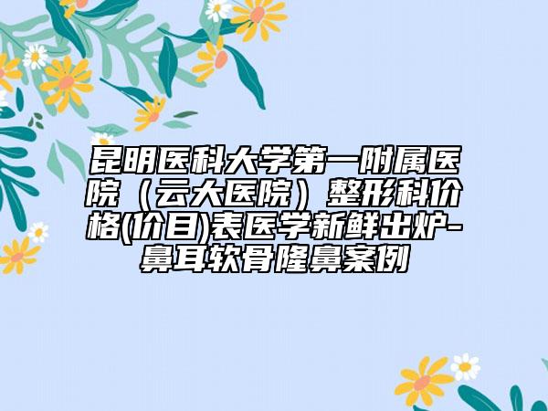 昆明醫(yī)科大學(xué)第一附屬醫(yī)院（云大醫(yī)院）整形科價格(價目)表醫(yī)學(xué)新鮮出爐-鼻耳軟骨隆鼻案例