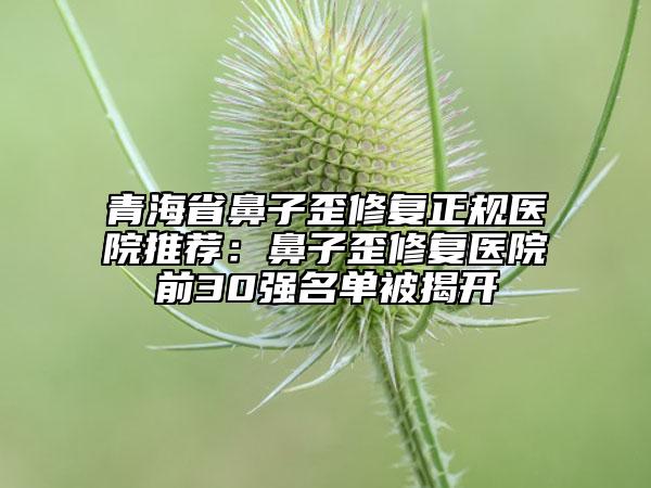 青海省鼻子歪修復(fù)正規(guī)醫(yī)院推薦：鼻子歪修復(fù)醫(yī)院前30強(qiáng)名單被揭開