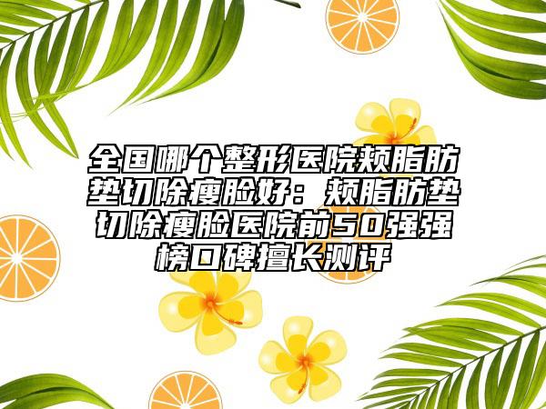 全國哪個整形醫(yī)院頰脂肪墊切除瘦臉好：頰脂肪墊切除瘦臉醫(yī)院前50強強榜口碑擅長測評