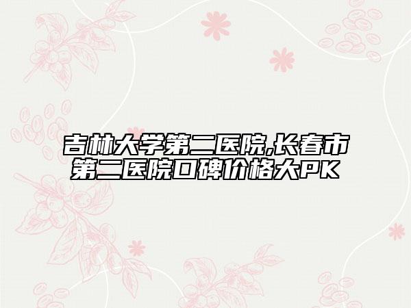 吉林大學(xué)第二醫(yī)院,長春市第二醫(yī)院口碑價格大PK