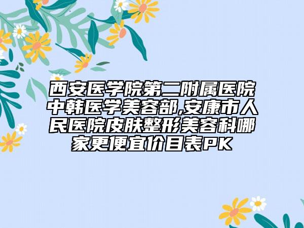 西安醫(yī)學(xué)院第二附屬醫(yī)院中韓醫(yī)學(xué)美容部,安康市人民醫(yī)院皮膚整形美容科哪家更便宜價(jià)目表PK