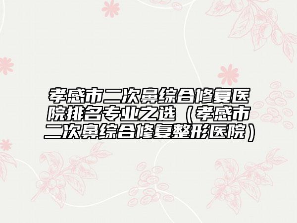 孝感市二次鼻綜合修復(fù)醫(yī)院排名專業(yè)之選（孝感市二次鼻綜合修復(fù)整形醫(yī)院）