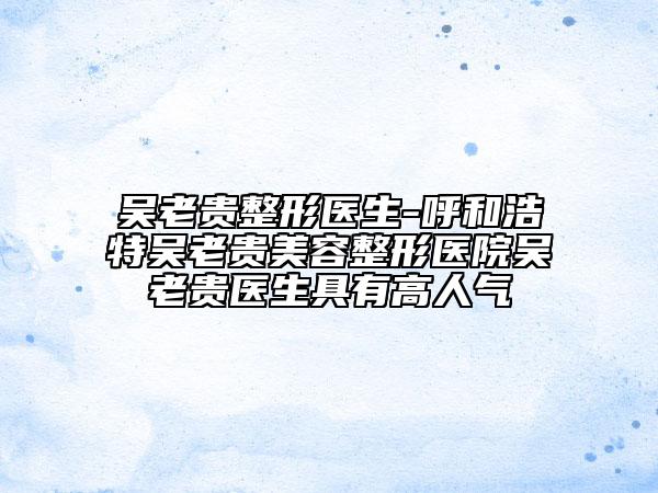 吳老貴整形醫(yī)生-呼和浩特吳老貴美容整形醫(yī)院吳老貴醫(yī)生具有高人氣