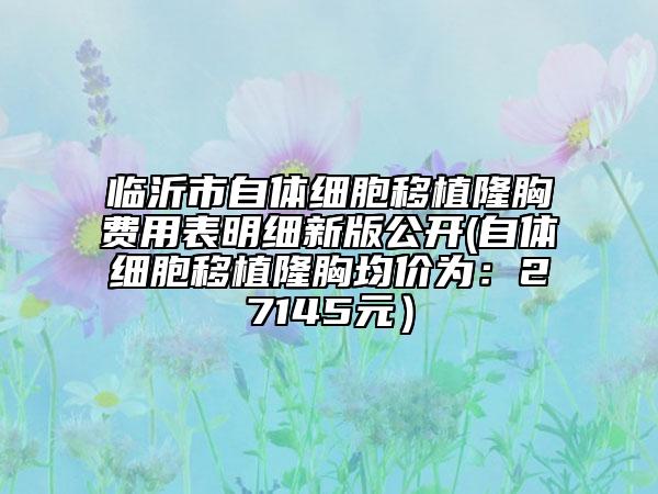 臨沂市自體細胞移植隆胸費用表明細新版公開(自體細胞移植隆胸均價為：27145元）